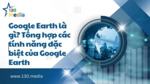 Google Earth là gì? Tổng hợp các tính năng đặc biệt của Google Earth
